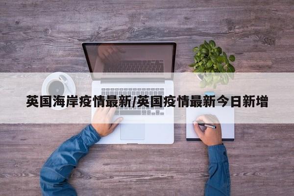 英国海岸疫情最新/英国疫情最新今日新增