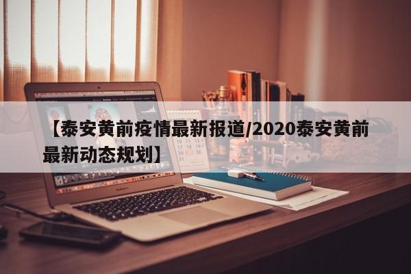 【泰安黄前疫情最新报道/2020泰安黄前最新动态规划】