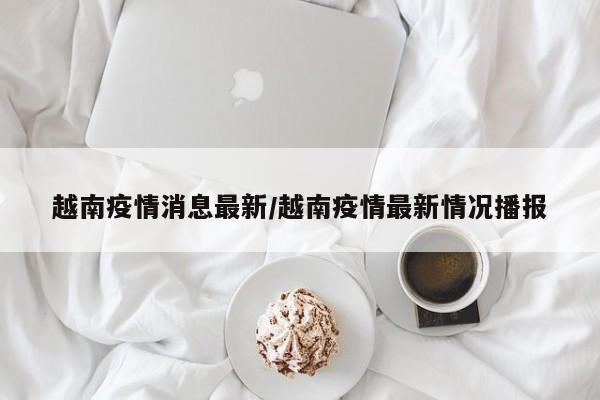 越南疫情消息最新/越南疫情最新情况播报