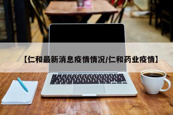 【仁和最新消息疫情情况/仁和药业疫情】