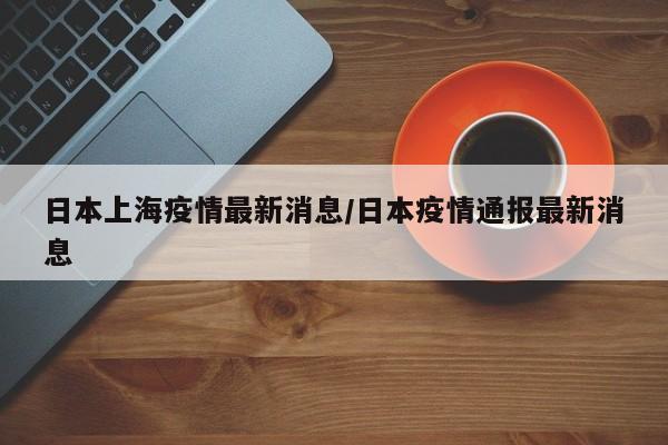 日本上海疫情最新消息/日本疫情通报最新消息