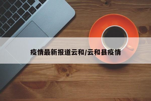 疫情最新报道云和/云和县疫情