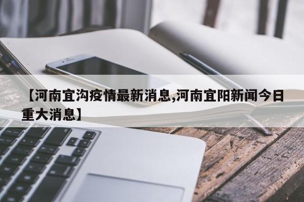 【河南宜沟疫情最新消息,河南宜阳新闻今日重大消息】