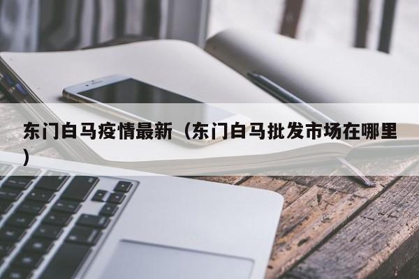 东门白马疫情最新(东门白马批发市场在哪里)