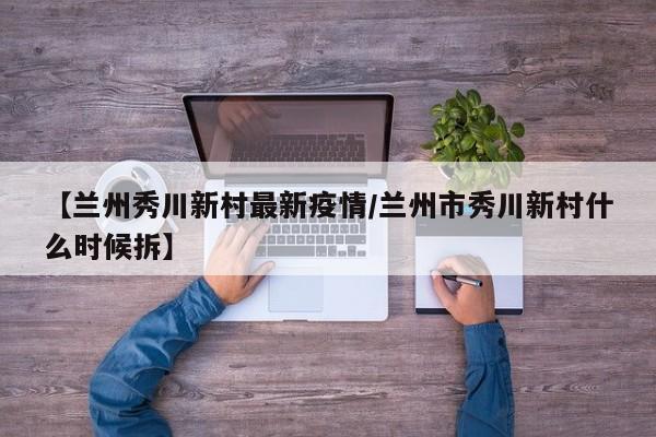 【兰州秀川新村最新疫情/兰州市秀川新村什么时候拆】