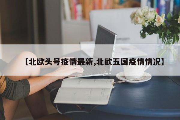 【北欧头号疫情最新,北欧五国疫情情况】