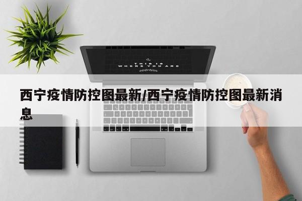 西宁疫情防控图最新/西宁疫情防控图最新消息
