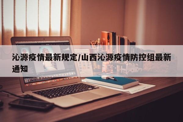 沁源疫情最新规定/山西沁源疫情防控组最新通知