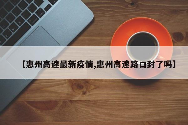 【惠州高速最新疫情,惠州高速路口封了吗】