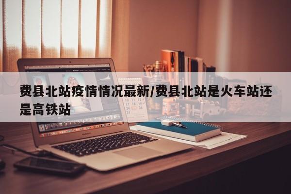 费县北站疫情情况最新/费县北站是火车站还是高铁站