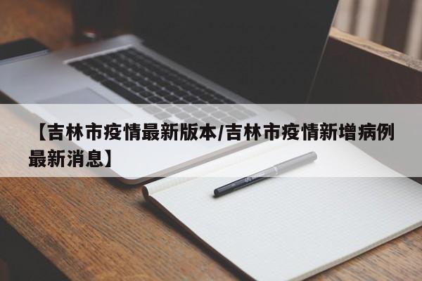 【吉林市疫情最新版本/吉林市疫情新增病例最新消息】