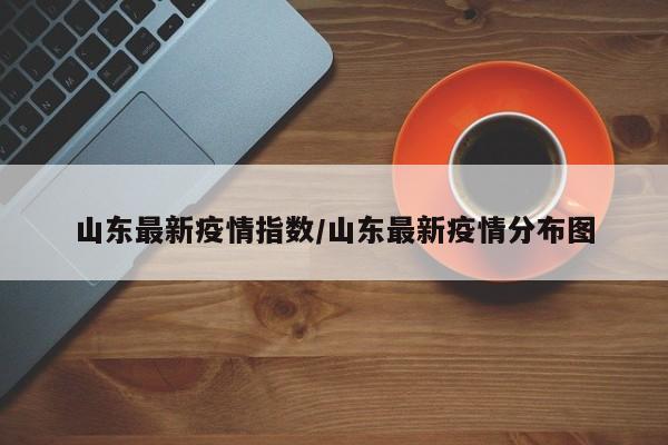 山东最新疫情指数/山东最新疫情分布图