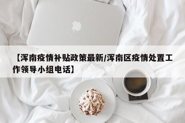 【浑南疫情补贴政策最新/浑南区疫情处置工作领导小组电话】