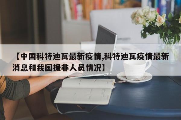 【中国科特迪瓦最新疫情,科特迪瓦疫情最新消息和我国援非人员情况】