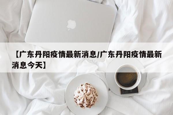 【广东丹阳疫情最新消息/广东丹阳疫情最新消息今天】