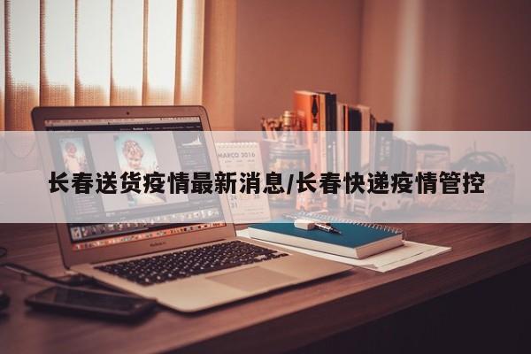 长春送货疫情最新消息/长春快递疫情管控