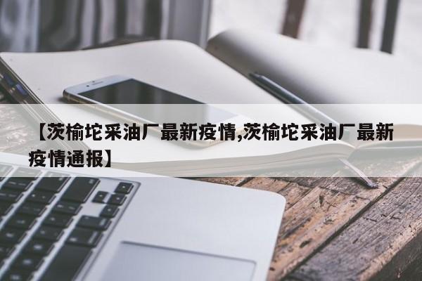 【茨榆坨采油厂最新疫情,茨榆坨采油厂最新疫情通报】