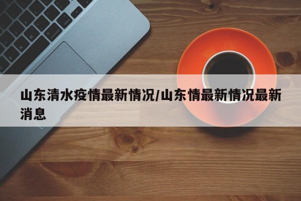 山东清水疫情最新情况/山东情最新情况最新消息