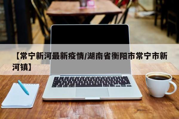 【常宁新河最新疫情/湖南省衡阳市常宁市新河镇】