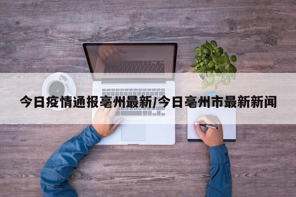 今日疫情通报亳州最新/今日亳州市最新新闻