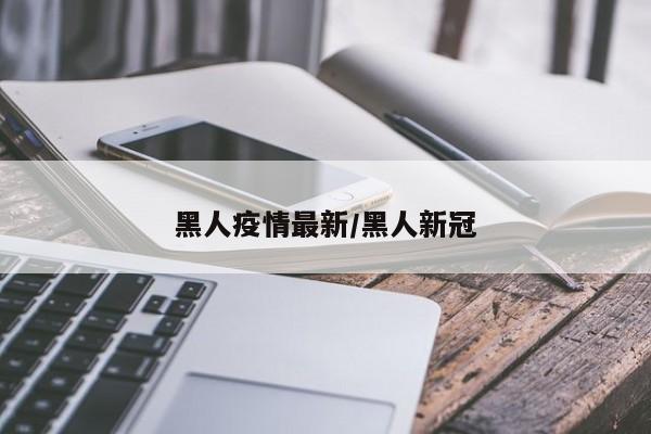 黑人疫情最新/黑人新冠