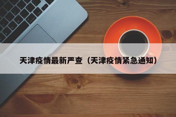天津疫情最新严查(天津疫情紧急通知)