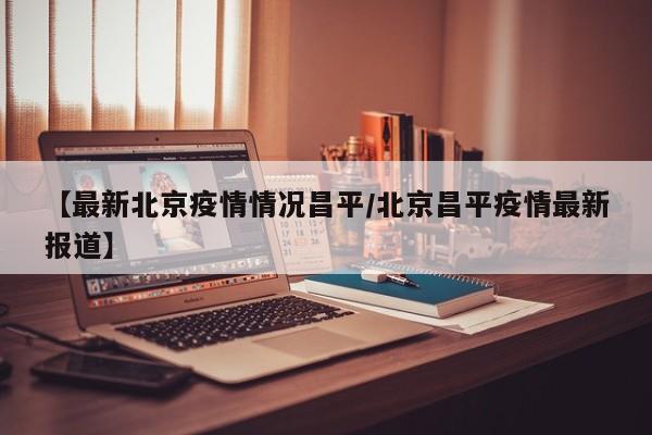 【最新北京疫情情况昌平/北京昌平疫情最新报道】
