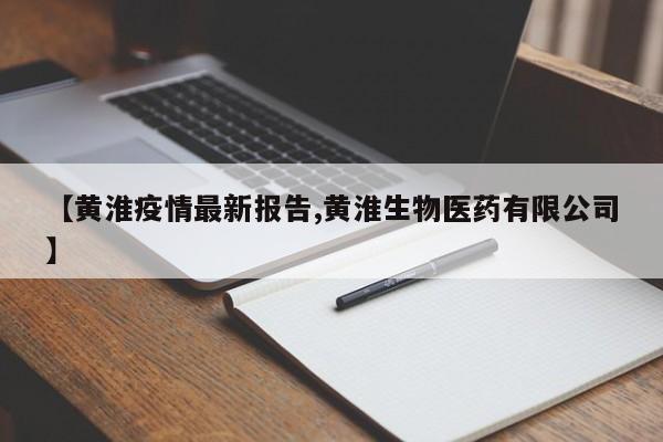 【黄淮疫情最新报告,黄淮生物医药有限公司】