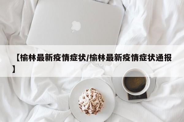 【榆林最新疫情症状/榆林最新疫情症状通报】