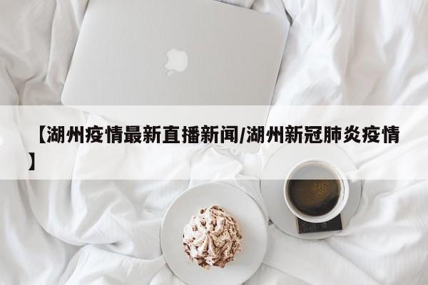 【湖州疫情最新直播新闻/湖州新冠肺炎疫情】