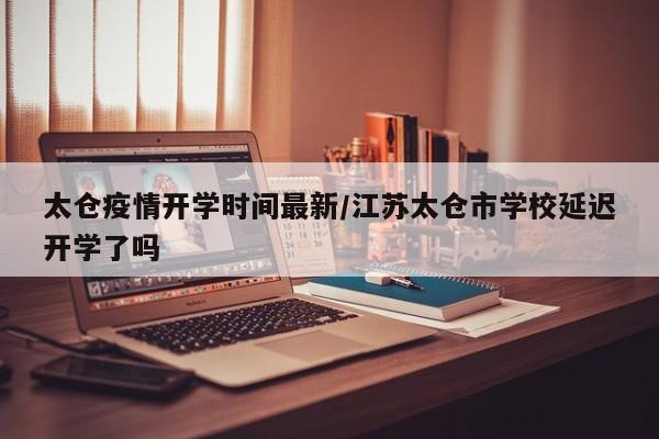 太仓疫情开学时间最新/江苏太仓市学校延迟开学了吗