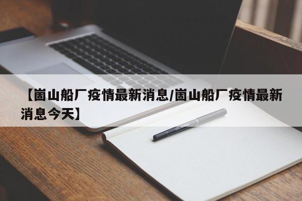 【崮山船厂疫情最新消息/崮山船厂疫情最新消息今天】
