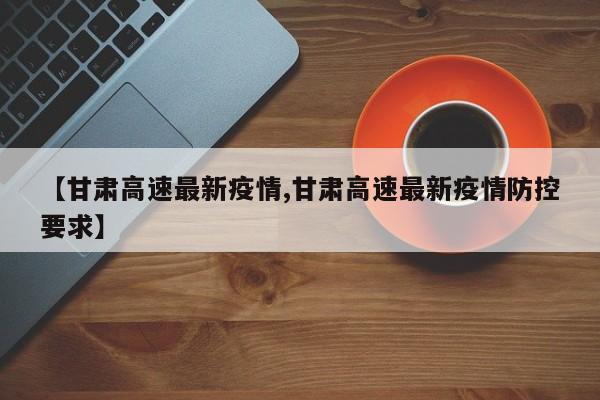 【甘肃高速最新疫情,甘肃高速最新疫情防控要求】