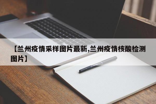 【兰州疫情采样图片最新,兰州疫情核酸检测图片】