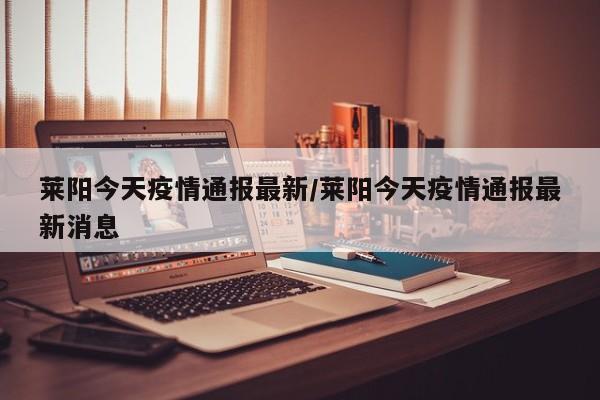 莱阳今天疫情通报最新/莱阳今天疫情通报最新消息