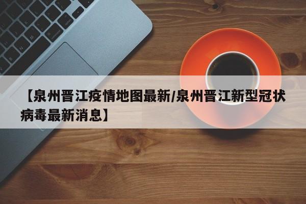 【泉州晋江疫情地图最新/泉州晋江新型冠状病毒最新消息】