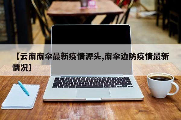 【云南南伞最新疫情源头,南伞边防疫情最新情况】