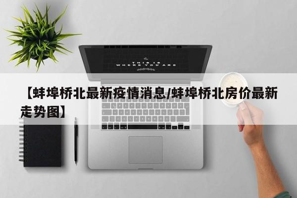 【蚌埠桥北最新疫情消息/蚌埠桥北房价最新走势图】