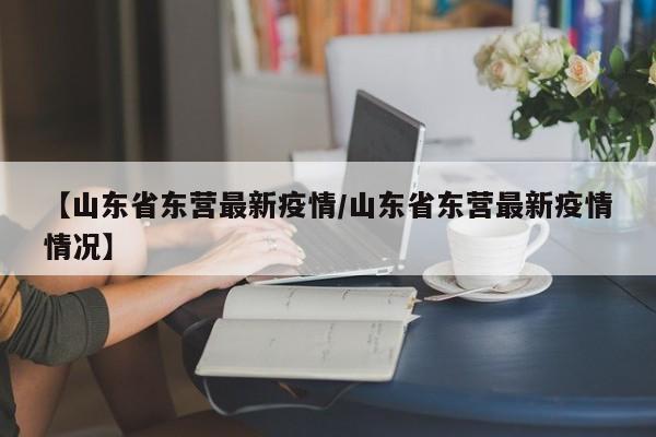 【山东省东营最新疫情/山东省东营最新疫情情况】