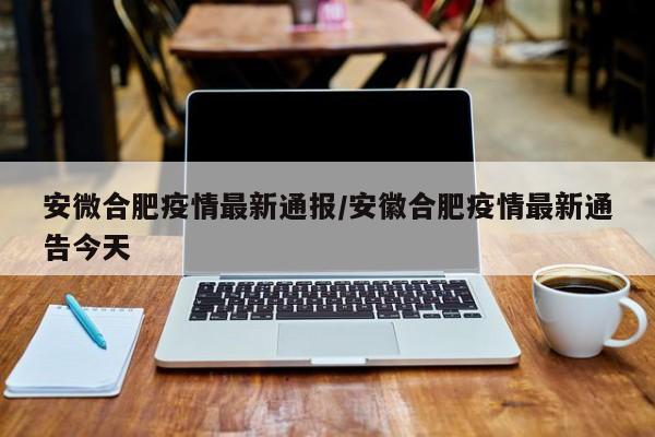 安微合肥疫情最新通报/安徽合肥疫情最新通告今天