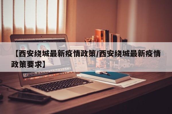【西安绕城最新疫情政策/西安绕城最新疫情政策要求】