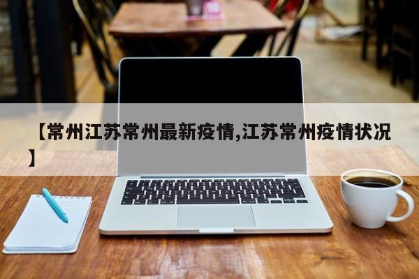 【常州江苏常州最新疫情,江苏常州疫情状况】