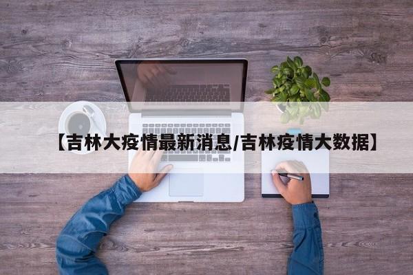 【吉林大疫情最新消息/吉林疫情大数据】