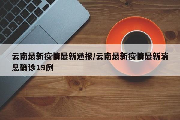 云南最新疫情最新通报/云南最新疫情最新消息确诊19例