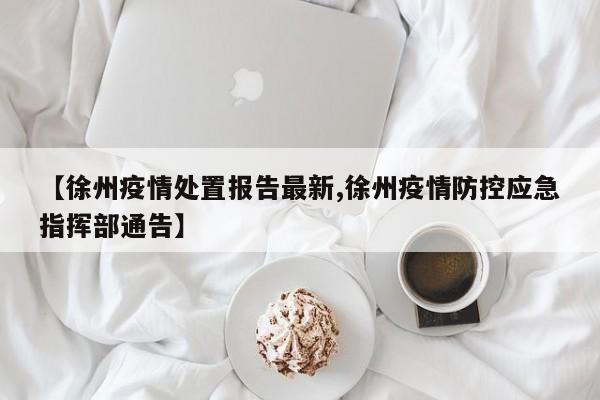 【徐州疫情处置报告最新,徐州疫情防控应急指挥部通告】