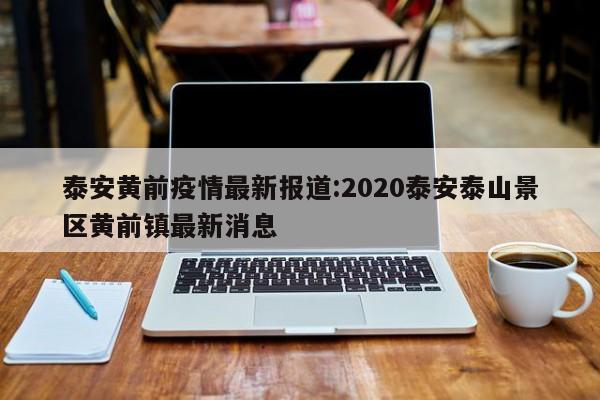 泰安黄前疫情最新报道:2020泰安泰山景区黄前镇最新消息