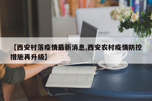 【西安村落疫情最新消息,西安农村疫情防控措施再升级】