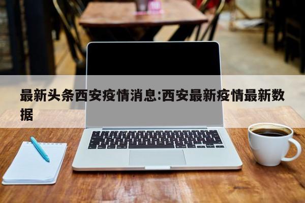 最新头条西安疫情消息:西安最新疫情最新数据