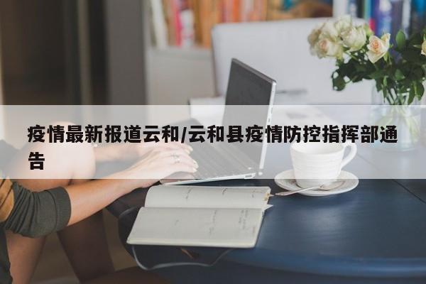 疫情最新报道云和/云和县疫情防控指挥部通告